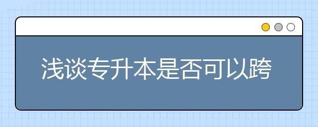 浅谈专升本是否可以跨专业提升学历