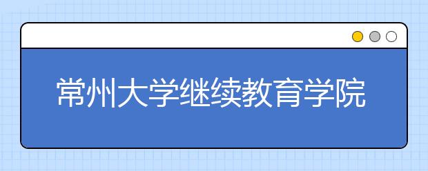 常州大学继续教育学院推进成人高等教育规范办学工作