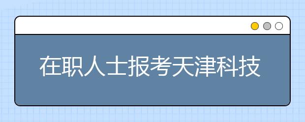 在职人士报考天津科技大学在职研究生需要注意哪些问题