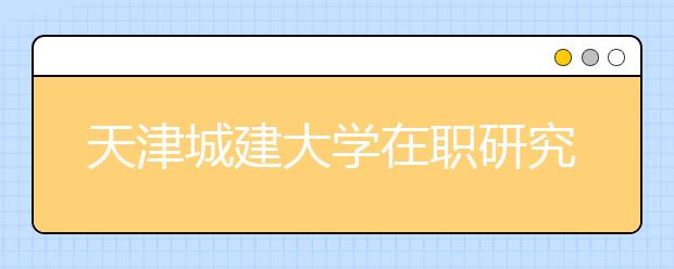 天津城建大学在职研究生不同报考方式都有什么优缺点