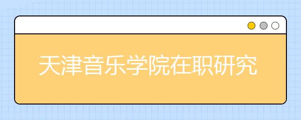 天津音乐学院在职研究生单证可以报名吗