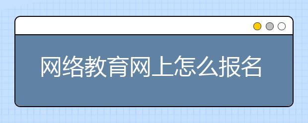 网络教育网上怎么报名 报考网络教育好吗