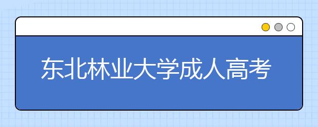 东北林业大学成人高考怎么样 值得报考吗