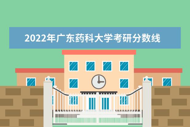 2022年广东药科大学考研分数线已经公布 复试需要多少分