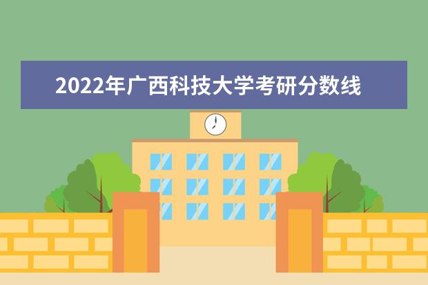 2022年广西科技大学考研分数线已经公布 复试需要多少分