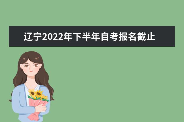 辽宁2022年下半年自考报名截止时间是什么时候