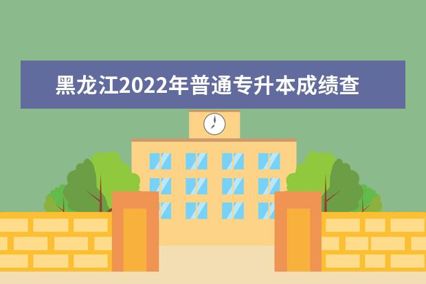 黑龙江2022年普通专升本成绩查询时间及入口