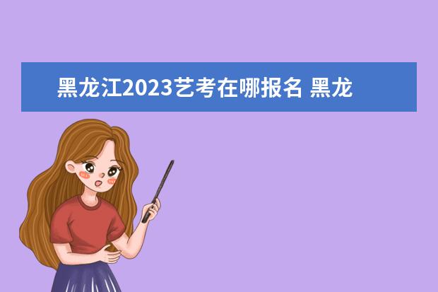 黑龙江2023艺考在哪报名 黑龙江艺考报考有哪些要求