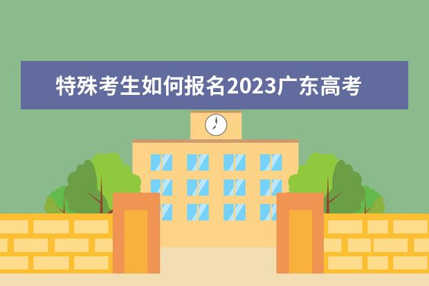 特殊考生如何报名2023广东高考？指引来了→(广东2021年普通高考考生注意事项)