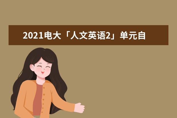 2021电大「人文英语2」单元自测6答案(2021电大人文英语1边学边练答案)