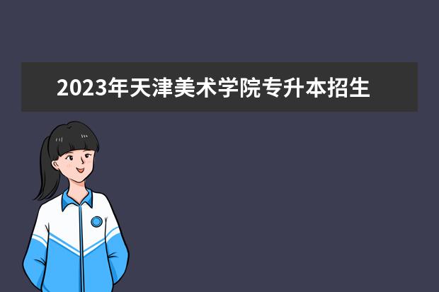 2023年天津美术学院专升本招生章程已公布！速阅！！！