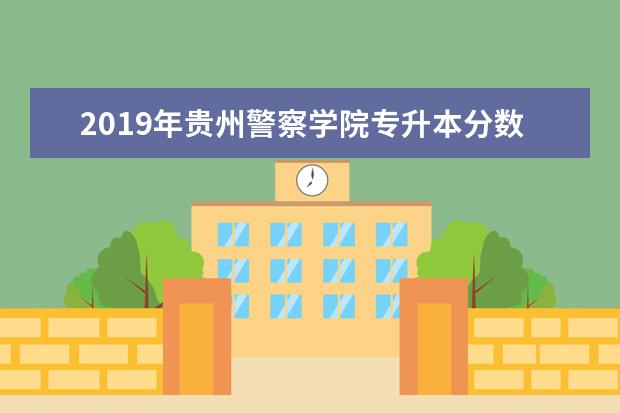 2019年贵州警察学院专升本分数线是多少?文化成绩最低投档控制分数线发布!