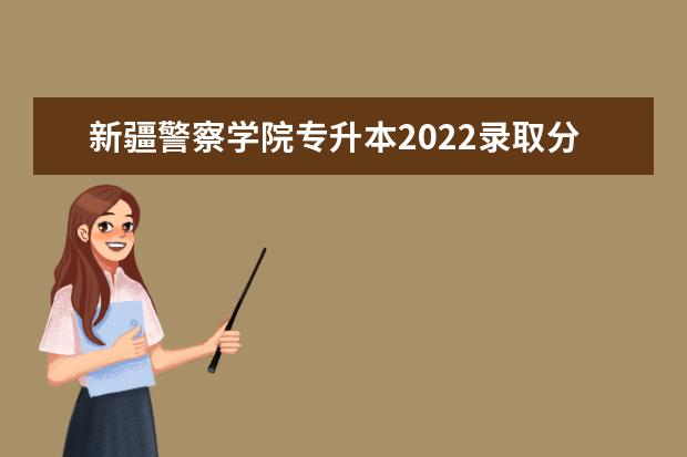 新疆警察学院专升本2022录取分数线出了吗？历年参考
