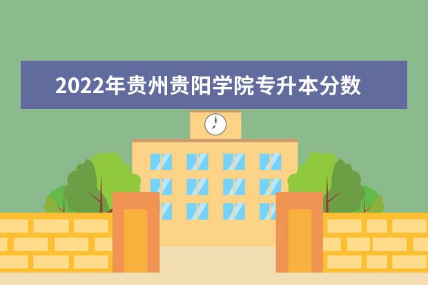2022年贵州贵阳学院专升本分数线及招生计划、考试科目汇总！