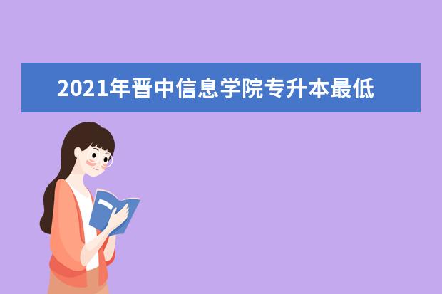 2021年晋中信息学院专升本最低录取分数线是多少？