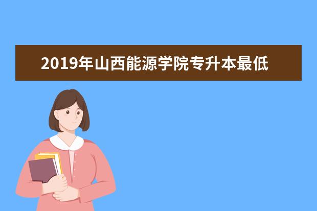 2019年山西能源学院专升本最低录取分数线一览