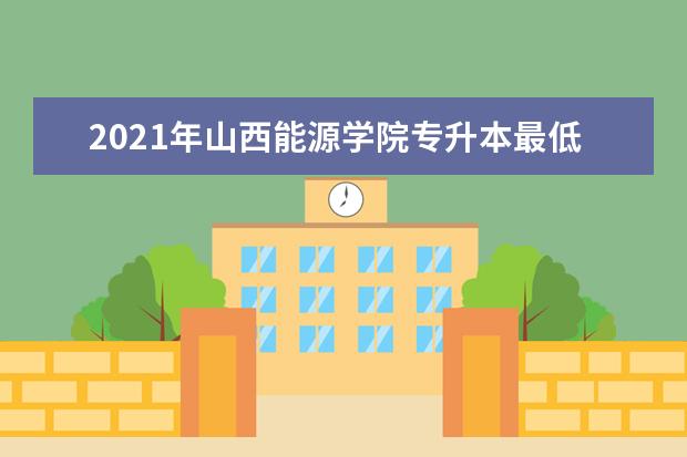 2021年山西能源学院专升本最低录取分数线是多少？