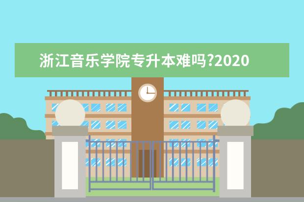 浙江音乐学院专升本难吗?2020年录取分数线