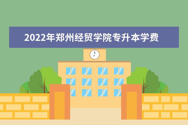 2022年郑州经贸学院专升本学费一年多少钱？