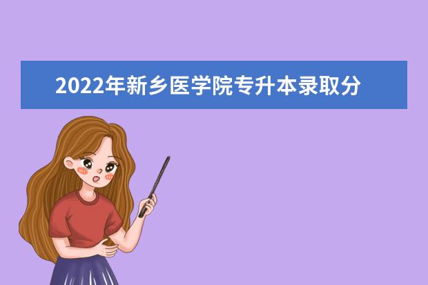 2022年新乡医学院专升本录取分数线已公布!速阅!!!