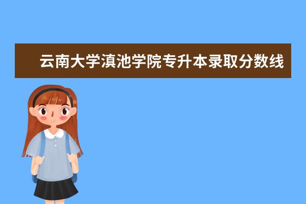 云南大学滇池学院专升本录取分数线2022，录取最低分是多少？