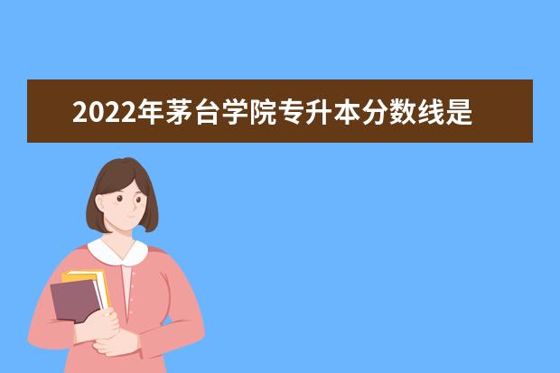 2022年茅台学院专升本分数线是多少?文化成绩最低投档控制分数线发布!
