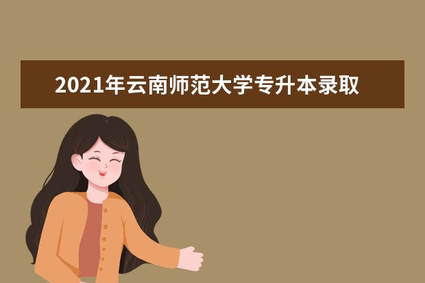 2021年云南师范大学专升本录取分数线是多少？