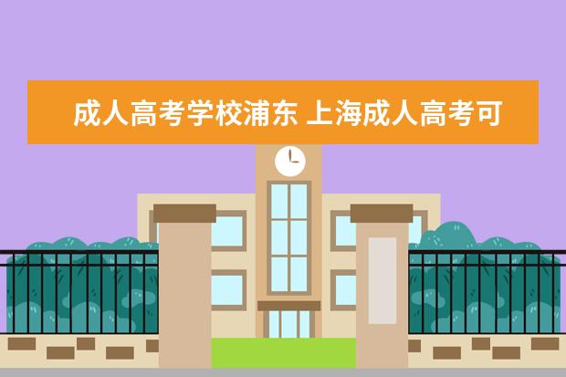 成人高考学校浦东 上海成人高考可以报考哪些学校