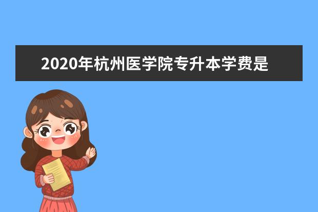 2020年杭州医学院专升本学费是多少？人均5500元/年