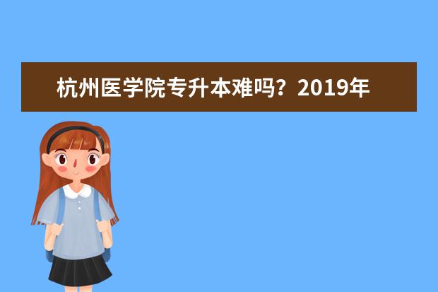 杭州医学院专升本难吗?2019年杭州医学院专升本首轮投档分数线