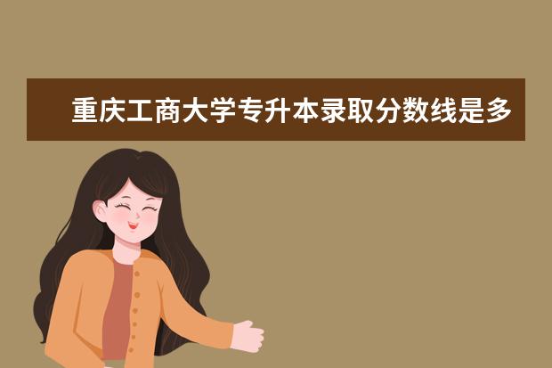 重庆工商大学专升本录取分数线是多少?拟录取学生公示名单展示​!