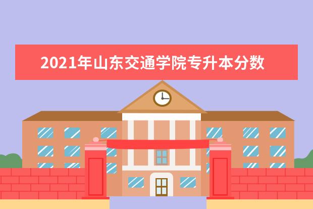 2021年山东交通学院专升本分数线及录取人数一览表