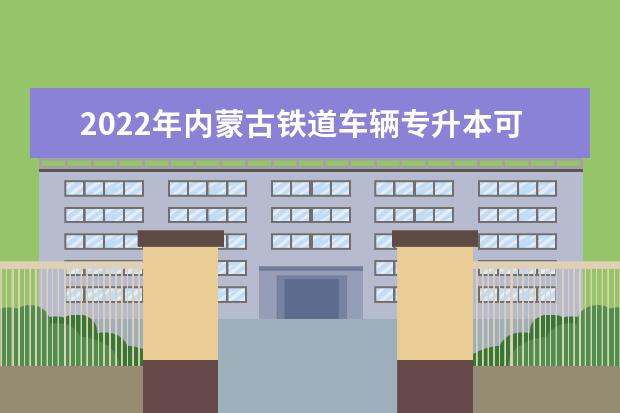 2022年内蒙古铁道车辆专升本可以报考的学校有哪些？