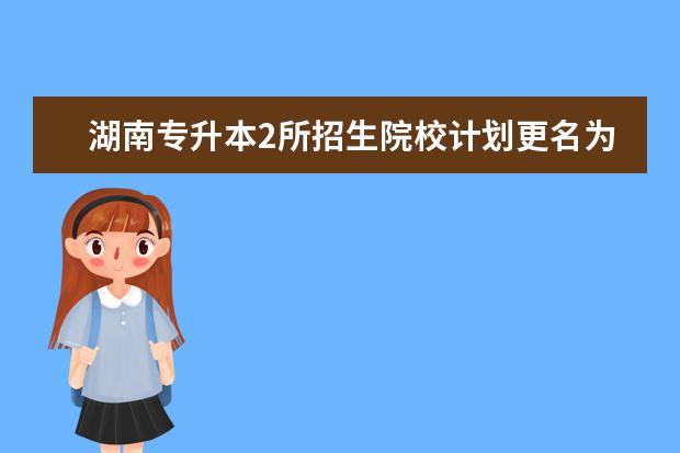 湖南专升本2所招生院校计划更名为大学！