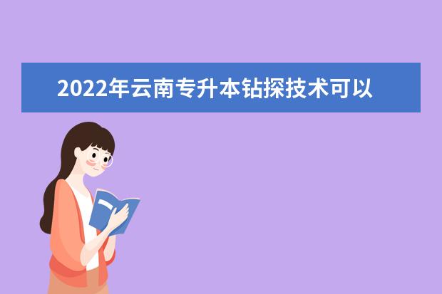 2022年云南专升本钻探技术可以报考哪些本科学校和专业？