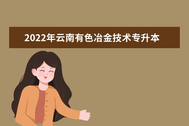2022年云南有色冶金技术专升本可以报考的本科专业与学校有哪些?
