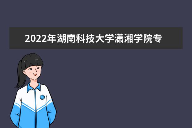 2022年湖南科技大学潇湘学院专升本学费是多少？（内含录取最高分和最低分）