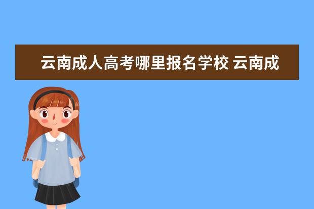 云南成人高考哪里报名学校 云南成人高考哪里参加(云南正规的成人高考机构有哪...