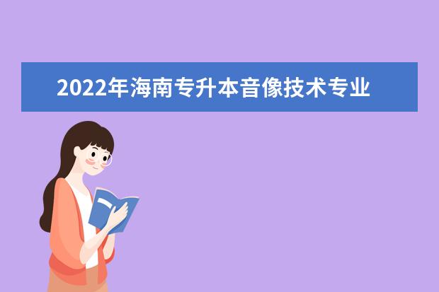 2022年海南专升本音像技术专业报考本科院校及专业对照表一览