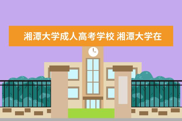 湘潭大学成人高考学校 湘潭大学在深圳哪里有报名点?我想报成人高考。 - 百...