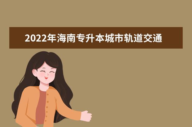 2022年海南专升本城市轨道交通机电技术专业报考本科院校及专业对照表一览