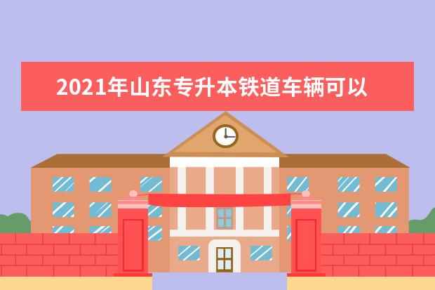 2021年山东专升本铁道车辆可以报考哪些院校及专业？