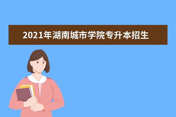 2021年湖南城市学院专升本招生计划及专业是什么?