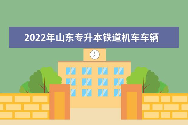 2022年山东专升本铁道机车车辆制造与维护专业可以报考本科院校及专业汇总一览表