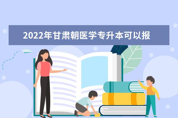 2022年甘肃朝医学专升本可以报考本科院校及专业有哪些?