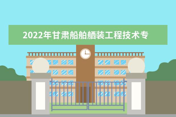 2022年甘肃船舶舾装工程技术专升本​可以报考本科院校及专业有哪些？