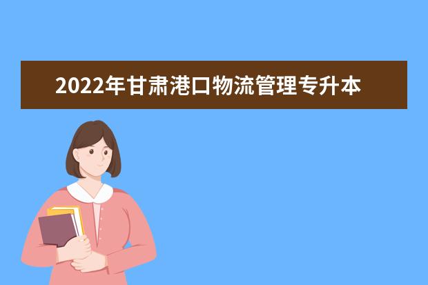 2022年甘肃港口物流管理专升本可以报考本科院校及专业有哪些？