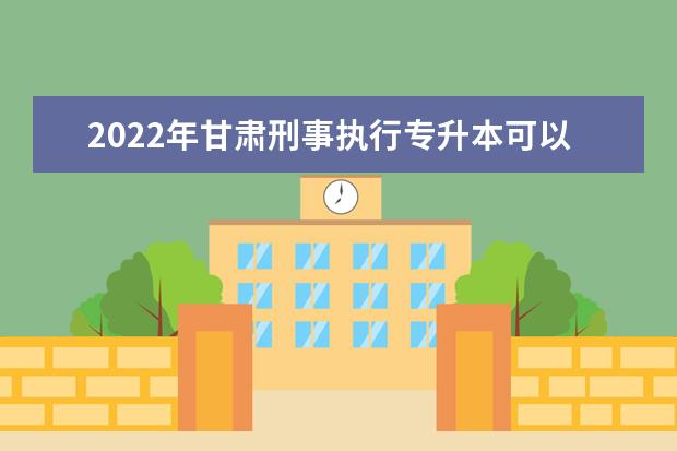 2022年甘肃刑事执行专升本可以报考院校及专业有哪些？