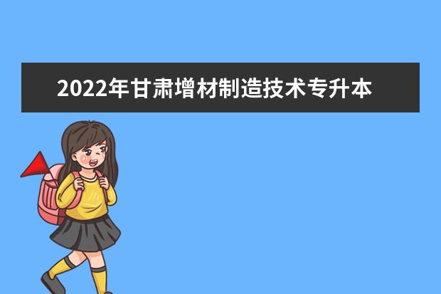 2022年甘肃增材制造技术专升本可以报考院校及专业有哪些?