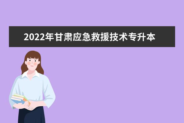 2022年甘肃应急救援技术专升本可以报考院校及专业有哪些？